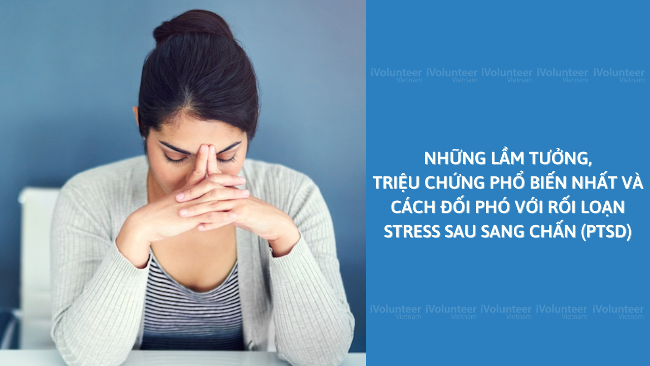 Những Lầm Tưởng, Triệu Chứng Phổ Biến Nhất Và Cách Đối Phó Với Rối Loạn Stress Sau Sang Chấn (PTSD)