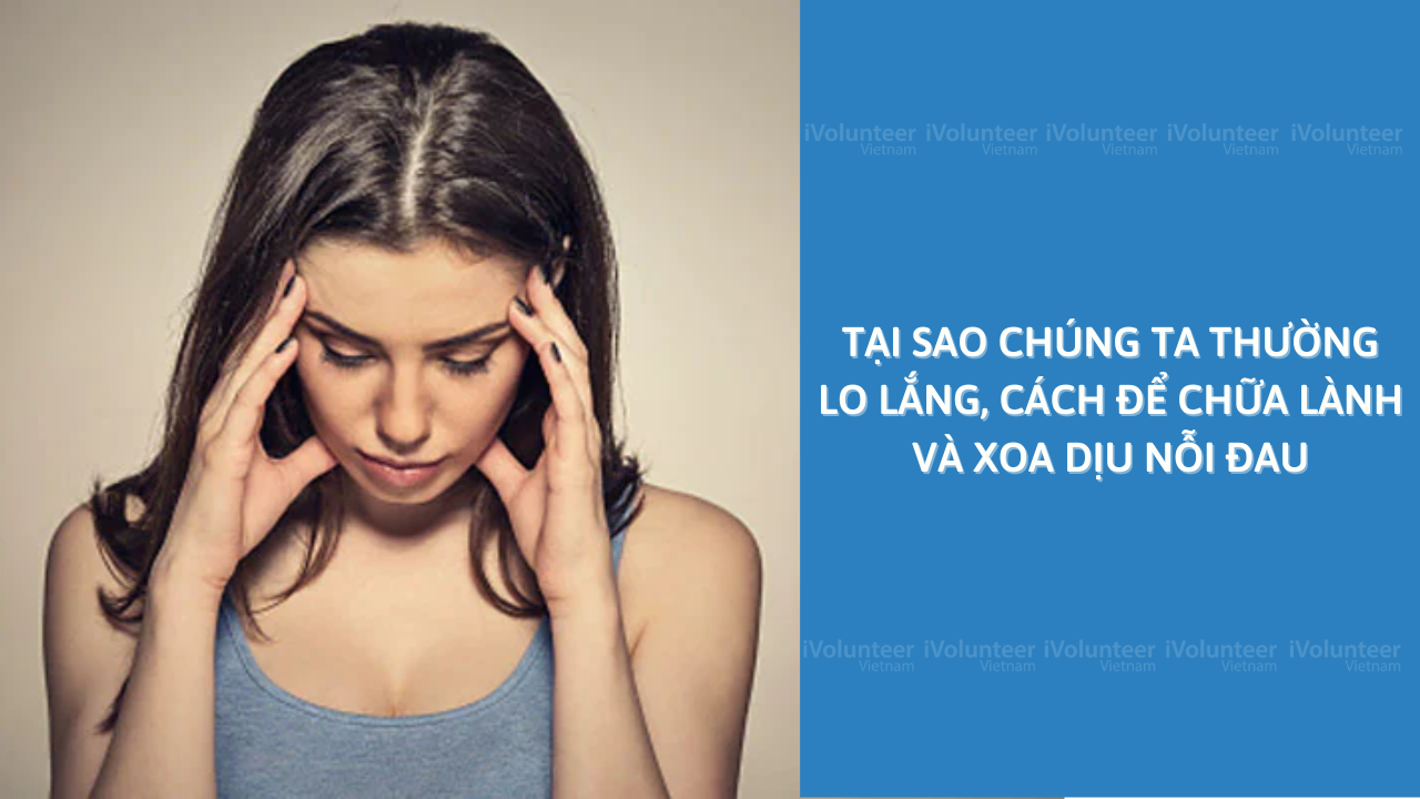 Tại Sao Chúng Ta Thường Lo Lắng, Cách Để Chữa Lành Và Xoa Dịu Nỗi Đau